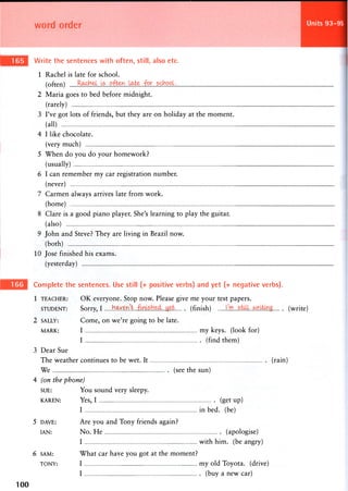 word order
Write the sentences with often, still, also etc.
1 Rachel is late for school,
(often)
2 Maria goes to bed before midnight.
(rarely)
3 I've got lots of friends, but they are on holiday at the moment,
(all)
4 I like chocolate.
(very much)
5 When do you do your homework?
(usually)
6 I can remember my car registration number.
(never)
7 Carmen always arrives late from work.
(home)
8 Clare is a good piano player. She's learning to play the guitar,
(also)
9 John and Steve? They are living in Brazil now.
(both)
10 Jose finished his exams.
(yesterday)
Units 93-95
Complete the sentences. Use still (+ positive verbs) and yet (+ negative verbs).
1 TEACHER: OK everyone. Stop now. Please give me your test papers.
STUDENT: Sorry, I .bMfiKli. (finish) still. (write)
2 SALLY: Come, on we're going to be late.
MARK: I m y keys, (look for)
I (find them)
3 Dear Sue
The weather continues to be wet. It (rain)
We (see the sun)
4 (on the phone)
SUE: You sound very sleepy.
KAREN: Y e s , I (get up)
I in bed. (be)
5 DAVE: Are you and Tony friends again?
IAN: No. He (apologise)
I with him. (be angry)
6 SAM: What car have you got at the moment?
TONY: I m y old T o y o t a , (drive)
I (buy a new car)
100
 