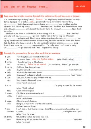 and but or so because when Units 97-98
Read about Jane's Friday morning. Complete the sentences with and, but, or, so or because.
'On Friday morning I woke up late (l) I'd forgotten to set the alarm clock the night
before. I jumped out of bed (2) got dressed quickly. I wanted to wash my hair,
(3) I didn't have enough time to do that (4) have breakfast too. Big
decision! Shall I wash my hair (5) have breakfast? Breakfast won. I needed some toast
and coffee, (6) unfortunately the toaster burnt the bread, (7) I just drank
the coffee.
I ran out of the house to catch the bus. It was raining hard (8) I didn't have my
umbrella with me, (9) I got wet. I had to wait at the bus stop for 20 minutes
(10) no bus arrived. Then I saw a taxi coming down the road, (ii) I put
up my arm to catch the driver's attention. Unfortunately, he didn't see me and drove past. I now
had the choice of walking to work in the rain, waiting for another taxi (12) going
h o m e . I w e n t h o m e (13) r a n g m y office. " I ' m really sorry, I c a n ' t c o m e in t o d a y
(14) I've got a terrible cold." And I stayed in bed all day.'
Complete the conversations. Use any other words that are necessary.
1 LISA: How long has Anne worked at Harrods?
ALLY: She started there .F^f^H^.^LLE^E (a ft e r / finish college)
2 STEVE: I thought Joe lived in Manchester.
SUE: He used to ^ . ^ ^ . . . h ^ . J P L ^ X ^ . , he lived there, (before / get married)
3 HELEN: Ooh! Are these flowers for me?
JACK: Yes, they arrived (while / at work)
4 DAN: What did the doctor say, Mum?
MUM: You mustn't go back to school (until / better)
5 SAM: Dad, Dad. Come and play football with me.
DAD: Sam, be quiet. Don't talk to me
(when / speak on phone)
6 ALAN: , I ' m going to travel for six m o n t h s .
(when / finish college)
WILL: Can I come with you?
7 ADAM: Oh, Maria, you're completely wet!
MARIA: I k n o w , it started raining h a r d .
(while / w a l k h o m e )
8 MARK: O K , w e ' r e ready. Let's go.
LUCY: Hang on. I must make sure the cat is outside
(before / leave the house)
9 JILL: I can't believe that Clare's writing a book! I've never even seen her reading one.
RICHARD: I know! , I thought it was a joke.
(when / hear the news)
10 JENNY: Oh, no! I've broken my lovely blue vase.
MIKE: Don't worry. I'll get you another one tomorrow.
(when / in town)
101
 