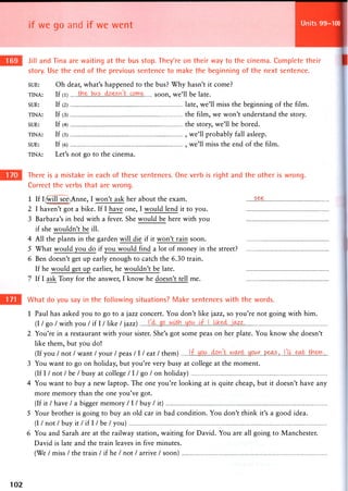 if we go and if we went Units 99-100
Jill and Tina are waiting at the bus stop. They're on their way to the cinema. Complete their
story. Use the end of the previous sentence to make the beginning of the next sentence.
SUE: Oh dear, what's happened to the bus? Why hasn't it come?
TINA: If (l) soon, we'll be late.
SUE: If (2) late, we'll miss the beginning of the film.
TINA: If (3) the film, w e w o n ' t understand the story.
SUE: If (4) the story, we'll be bored.
TINA: If (5) , we'll probably fall asleep.
SUE: If (6) , we'll miss the end of the film.
TINA: Let's not go to the cinema.
There is a mistake in each of these sentences. One verb is right and the other is wrong.
Correct the verbs that are wrong.
1 If I^vill seeAnne, I won't ask her about the exam. s^e
2 I haven't got a bike. If I have one, I would lend it to you.
3 Barbara's in bed with a fever. She would be here with you
if she wouldn't be ill.
4 All the plants in the garden will die if it won't rain soon.
5 What would you do if you would find a lot of money in the street?
6 Ben doesn't get up early enough to catch the 6.30 train.
If he would get up earlier, he wouldn't be late.
7 If I ask Tony for the answer, I know he doesn't tell me.
What do you say in the following situations? Make sentences with the words.
1 Paul has asked you to go to a jazz concert. You don't like jazz, so you're not going with him.
(I / go / with you / if I / like / jazz)
2 You're in a restaurant with your sister. She's got some peas on her plate. You know she doesn't
like them, but you do!
(If you / not / want / your / peas / I / eat / them) .m.L.P.^..,...
3 You want to go on holiday, but you're very busy at college at the moment.
(If I / not / be / busy at college / 1 / go / on holiday)
4 You want to buy a new laptop. The one you're looking at is quite cheap, but it doesn't have any
more memory than the one you've got.
(If it / have / a bigger memory I I I buy / it)
5 Your brother is going to buy an old car in bad condition. You don't think it's a good idea.
(I / not / buy it / if I / be / you)
6 You and Sarah are at the railway station, waiting for David. You are all going to Manchester.
David is late and the train leaves in five minutes.
(We / miss / the train / if he / not / arrive / soon)
102
 
