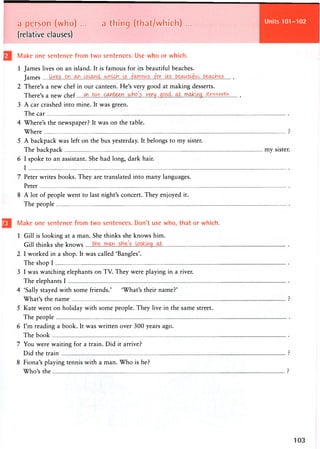Units 101-102
a person (who) ... a thing (that/which) ...
(relative clauses)
Make one sentence from two sentences. Use who or which.
1 James lives on an island. It is famous for its beautiful beaches.
James lives
2 There's a new chef in our canteen. He's very good at making desserts.
There's a new chef ^f). Pwr..oc^te^n....hP....Y.'ErTM....f??.??^.
3 A car crashed into mine. It was green.
The car
4 Where's the newspaper? It was on the table.
Where
5 A backpack was left on the bus yesterday. It belongs to my sister.
The backpack my sister.
6 I spoke to an assistant. She had long, dark hair.
I
7 Peter writes books. They are translated into many languages.
Peter
8 A lot of people went to last night's concert. They enjoyed it.
The people
Make one sentence from two sentences. Don't use who, that or which.
1 Gill is looking at a man. She thinks she knows him.
Gill thinks she knows
2 I worked in a shop. It was called 'Bangles'.
The shop I
3 I was watching elephants on TV. They were playing in a river.
The elephants I
4 'Sally stayed with some friends.' 'What's their name?'
What's the name
5 Kate went on holiday with some people. They live in the same street.
The people
6 I'm reading a book. It was written over 300 years ago.
The book
7 You were waiting for a train. Did it arrive?
Did the train
8 Fiona's playing tennis with a man. Who is he?
Who's the
 