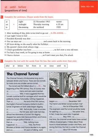 at until before
(prepositions of time)
Units 101-102
Complete the sentences. Choose words from the boxes.
at
on
in
+
night 22 November 1963 winter
midnight Thursday morning 6.30 am
t h e e v e n i n s
the weekend 1920
1 After working all day, John is too tired to go out
2 Last night I went to bed
3 President Kennedy was shot
4 Our cat stays out and comes back in the morning.
5 Jill loves skiing, so she usually takes her holidays
6 My parents' alarm clock always rings
7 Clare's grandfather was born , so he's now a very old man.
8 I've had a busy week, so I'm going to stay at home
9 I have a lecture , so I can't meet you then, I'm afraid.
Complete the text with the words from the box. Use some words more than once.
after at before for from in on since until to
The Channel Tunnel
The Channel Tunnel is 50 kilometres long and is
between Britain and France. There are two tunnels
for trains and one smaller service tunnel.
The tunnel was first talked about (i) M the
beginning of the 19th century. This, of course, was
(2) trains and cars were invented.
(3) 1802, it was suggested that two
tunnels could be built for carriages which would be
pulled by horses. Fortunately, nothing happened.
Then (4) the end of the 19th century,
the English Channel Company started to build a
tunnel. Engineers on both sides began digging
(5) 1881. Technically, it was a success.
(6) the first year, each side had dug
almost two kilometres of tunnel. But digging
stopped two years later because Britain and France
were no longer political friends. (7)
then (8) 1966, nothing more
happened. (9) 1966, the Prime
Ministers of Britain and France decided to try again,
and (io) 20 years of talking, work
began (ii) December 1987.
The French and British tunnel workers 'met'
(12) the 1st of December 1990.
The engineers said the tunnel would be ready
for opening (13) five years' time.
In fact, it was two years late. It opened
(14) May 1994. (15)
that time, the channel tunnel trains have carried
millions of passengers. It takes about three
hours to travel between London and Paris, and
during that time, the train is under the Channel
(16) about 20 minutes.
 