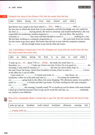 at until before Units 103-105
Complete the story of Jess Brewer's life. Use the words from the box.
after before during for from since to/until until while
Jess Brewer was a pupil at her local school (l) .few 1980 (2) 1993. (3)
her last year at school she learnt how to use computers, and this knowledge was very useful for
her later. (4) leaving school, she went to university and studied mathematics. She was
responsible for producing a student magazine (5) she was there. She stayed at
university (6) four years and then decided to travel (7) looking for a job.
She has been working as a computer programmer (8) she came back from her travels,
but she wants to go away again. She knows that she has to stay with the computer company
(9) she has enough money to go and do what she wants.
Jess is describing a normal day in her life. Complete her story with the words from the box.
Use some words more than once.
after -at before during for from in on since to until while
'I wake up (10) .(?£. about 7.30 (ii) during the week, but much later (12)
Saturdays. (13) I wake up, I move very fast. In fact, I'm very good (14) the
mornings. I only need 20 minutes (15) the time my alarm clock rings (16)
the time I leave the house. I don't have breakfast at home; I have to wait (17) I arrive
at the office for a cup of coffee.
I start work (18) 9 o'clock and work (19) four hours. (20)
lunchtime, I often sit in the park and read (21) I'm eating my sandwiches.
(22) going back to the office, I do some shopping. The afternoon passes very quickly. I
work (23) 6 o'clock and then I go home. I've been working for the same company
(24) 1999.
(25) the evenings, I usually watch T V or maybe go out for dinner with some friends.
I don't go to bed late because I have to get up for work the next day. (26) weekends,
my routine is very different.
Now write a paragraph about a normal day in your life. Use the words from the box to help
you.
wake up / get up breakfast work / school lunchtime afternoon evenings bed
i . - . ^ w c U ^ . up
 