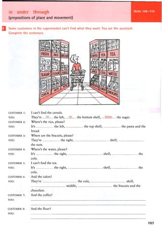 in under through
(prepositions of place and movement)
Units 112-113
Some customers in the supermarket can't find what they want. You are the assistant.
Complete the sentences.
CUSTOMER 1:
YOU:
CUSTOMER 2:
YOU:
CUSTOMER 3:
YOU:
CUSTOMER 4:
YOU:
CUSTOMER 5:
YOU:
CUSTOMER 6:
YOU:
CUSTOMER 7:
YOU:
I can't find the cereals.
They're Pft the left, on the bottom shelf, betow the sugar.
Where's the rice, please?
It's the left, the top shelf, the pasta and the
bread.
Where are the biscuits, please?
They're the right, shelf,
the nuts.
Where's the water, please?
It's the right, shelf, the
cola.
I can't find the tea.
It's the right, shelf, the
cola.
And the cakes?
They're the cola, shelf,
middle, the biscuits and the
chocolate.
And the coffee?
CUSTOMER 8: And the flour?
YOU:
107
 