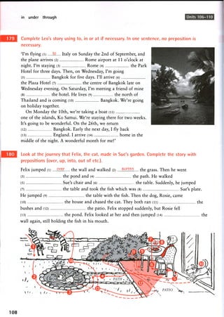 in under through Units 106-110
Complete Leo's story using to, in or at if necessary. In one sentence, no preposition is
necessary.
'I'm flying (i) Italy on Sunday the 2nd of September, and
the plane arrives (2) Rome airport at 11 o'clock at
night. I'm staying (3) Rome (4) the Park
Hotel for three days. Then, on Wednesday, I'm going
(5) Bangkok for five days. I'll arrive (6)
the Plaza Hotel (7) the centre of Bangkok late on
Wednesday evening. On Saturday, I'm meeting a friend of mine
(8) the hotel. He lives (9) the north of
Thailand and is coming (10) Bangkok. We're going
on holiday together.
On Monday the 10th, we're taking a boat (ii)
one of the islands, Ko Samui. We're staying there for two weeks.
It's going to be wonderful. On the 26th, we return
(12) Bangkok. Early the next day, I fly back
(13) England. I arrive (14) home in the
middle of the night. A wonderful month for me!'
Look at the journey that Felix, the cat, made in Sue's garden. Complete the story with
prepositions (over, up, into, out of etc.).
Felix jumped (l) the wall and walked (2) the grass. Then he went
(3) the pond and (4) the path. He walked
(5) Sue's chair and (6) the table. Suddenly, he jumped
(7) the table and took the fish which was (8) Sue's plate.
He jumped (9) the table with the fish. Then the dog, Rosie, came
(10) the house and chased the cat. They both ran (ii) the
bushes and (12) the patio. Felix stopped suddenly, but Rosie fell
(13) the pond. Felix looked at her and then jumped (14) the
wall again, still holding the fish in his mouth.
108
 