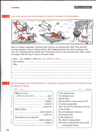 I am doing Units 3-4, Appendix 5
Look at the picture and the description. Correct the mistakes in the description.
Steve is reading a newspaper. The boys, Sam and Eric, are playing with a ball. They are both
wearing sunglasses. Pam is cooking chicken. She's laughing because the smoke is getting in her
eyes. Jo is standing with her mother and is listening to music on her personal stereo. She is eating
an orange. Fred, the dog, is lying on the grass asleep.
1 Steve X}..tr... 9.... .. $P.^rP.^T.......H ... ..book.
2 Sam and Eric
3 They
4
You are talking to your friend, Barbara, on the phone. Ask questions to find out what she and
her family are doing.
10
Where are you?
(do) ?
(sit)?
(laugh)?
(watch)?
(enjoy) it?
Where's Pete?
(cook) dinner?
(talk) to?
And where are your parents?
(talk) to James?
(make)?
In the sitting room.
I'm talking to you!
On the floor.
Because there's a funny man on TV.
A comedy programme.
Yes, I am, but I'm listening to you too.
In the kitchen.
No, he's talking to someone.
His friend, James.
In the kitchen too.
No, they're making dinner.
My mum is cooking fish and my dad
is cutting the bread.
 