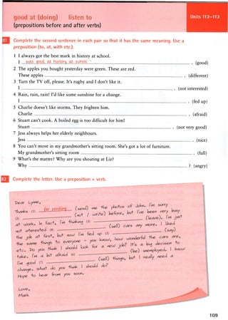 good at (doing) listen to
(prepositions before and after verbs)
Units 112-113
Complete the second sentence in each pair so that it has the same meaning. Use a
preposition (to, at, with etc.).
1 I always got the best mark in history at school.
I wa.s .gpocij^ h ^ _ (good)
2 The apples you bought yesterday were green. These are red.
These apples (different)
3 Turn the TV off, please. It's rugby and I don't like it.
I (not interested)
4 Rain, rain, rain! I'd like some sunshine for a change.
I (fed up)
5 Charlie doesn't like storms. They frighten him.
Charlie (afraid)
6 Stuart can't cook. A boiled egg is too difficult for him!
Stuart (not very good)
7 Jess always helps her elderly neighbours.
Jess (nice)
8 You can't move in my grandmother's sitting room. She's got a lot of furniture.
My grandmother's sitting room (full)
9 What's the matter? Why are you shouting at Liz?
Why ? (angry)
Complete the letter. Use a preposition + verb.
 