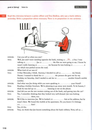 good at (doing) listen to Units 112-113
Read this interview between a police officer and Tina Bledlow, who saw a bank robbery
yesterday. Write a preposition where necessary. There is no preposition in one sentence.
OFFICER:
TINA:
OFFICER:
TINA:
OFFICER:
TINA:
OFFICER:
TINA:
OFFICER:
TINA:
OFFICER:
Can you tell us what you saw?
Well, Joe and I were standing opposite the bank, waiting (i) f9.IT. a bus. I was
talking (2) Joe (3) the film we were going to see. I know he
w a s n ' t really listening (4) m e because he w a s looking (5) a
car which was parked across the road.
What kind of car was it?
A blue Mercedes, I think. Anyway, I decided to call (6) my friend,
Naomi. I wanted to thank her (7) the present she gave me for my
birthday on Saturday. And I needed to ask her (8) another friend's mobile
number.
And what was Joe doing while you were speaking (9) your friend?
Reading a holiday brochure. We're planning to go away next month. To be honest, I
think he was fed up (10) listening to me on the phone.
And did you see the two women coming out of the bank, and getting into the car?
Yes, I remember thinking that they looked very well-dressed. Joe was looking
(11) them, too.
We'd like to interview Joe. We've looked (12) him at his address, but he
wasn't there. We found this mobile at his apartment. Do you know if it belongs
(13) him?
Yes, it's his.
Tina, we think that Joe knows something about the bank robbery. Now, tell us ...
110
 