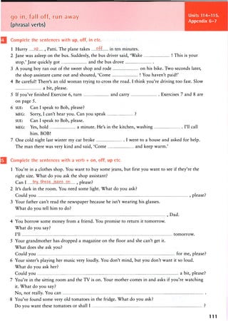 Units 114-115,
Appendix 6-7
go in, fall off, run away
(phrasal verbs)
Complete the sentences with up, off, in etc.
1 Hurry MP. , Patti. The plane takes P.ff. in ten minutes.
2 Jane was asleep on the bus. Suddenly, the bus driver said, 'Wake ! This is your
stop.' Jane quickly got and the bus drove
3 A young boy ran out of the sweet shop and rode on his bike. Two seconds later,
the shop assistant came out and shouted, 'Come ! You haven't paid!'
4 Be careful! There's an old woman trying to cross the road. I think you're driving too fast. Slow
a bit, please.
5 If you've finished Exercise 6, turn and carry Exercises 7 and 8 are
on page 5.
6 SUE: Can I speak to Bob, please?
MEG: Sorry, I can't hear you. Can you speak ?
SUE: Can I speak to Bob, please.
MEG: Yes, hold a minute. He's in the kitchen, washing I'll call
him. BOB!
7 One cold night last winter my car broke I went to a house and asked for help.
The man there was very kind and said, 'Come and keep warm.'
Complete the sentences with a verb + on, off, up etc.
1 You're in a clothes shop. You want to buy some jeans, but first you want to see if they're the
right size. What do you ask the shop assistant?
Can I tra....teej;eajas ...on ? please?
2 It's dark in the room. You need some light. What do you ask?
Could you , please?
3 Your father can't read the newspaper because he isn't wearing his glasses.
What do you tell him to do?
, Dad.
4 You borrow some money from a friend. You promise to return it tomorrow.
What do you say?
I'll tomorrow.
5 Your grandmother has dropped a magazine on the floor and she can't get it.
What does she ask you?
Could you for me, please?
6 Your sister's playing her music very loudly. You don't mind, but you don't want it so loud.
What do you ask her?
Could you a bit, please?
7 You're in the sitting room and the TV is on. Your mother comes in and asks if you're watching
it. What do you say?
No, not really. You can
8 You've found some very old tomatoes in the fridge. What do you ask?
Do you want these tomatoes or shall I ?
111
 