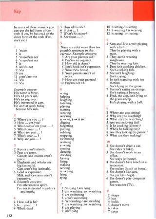 In many of these answers you
can use the full form of the
verb (I am, he has etc.) or the
short form of the verb {I'm,
she's etc.)
1
3 'm/am
4 is
5 'm not/am not
6 'm not/am not
7 is
8 isn't/is not
9 Vis
10 are
11 aren't/are not
12 Vis
13 Vis
Example answer:
His name is Steve.
He's 45 years old.
He's an engineer.
He's interested in cars.
He isn't at work today
because he's sick.
2
2 Where are you ... ?
3 How ... are you?
4 What colour are your ... ?
5 What's your ... ?
6 What are you ... ?
7 Who's your ... ?
8 Why are you ... ?
3
2 Russia aren't islands.
3 Peas are green.
Carrots and onions aren't
green.
4 Elephants and whales are
big (animals).
Cats aren't big (animals).
5 Gold is expensive.
Milk and ice-cream aren't
expensive.
6 Example answers:
I'm interested in sport.
I'm not interested in politics
and music.
4
2 How old is he?
3 Is ... your ... ?
4 Who's that?
112
5 How old is she?
6 Is that ... ?
7 What's his name?
8 Are those ... ?
5
There are a lot more than ten
possible sentences in this
exercise. Example answers:
3 Are your parents old?
4 I'm/am an engineer.
5 How old is Anna?
6 Jim's book isn't expensive.
7 Where's/is Anna?
8 Your parents aren't at
work.
9 How are your parents?
10 I'm/am not 18.
6
+ -ing
helping
laughing
listening
playing
starting
wearing
working
n - * nn, t - * tt etc.
digging
forgetting
putting
robbing
stopping
swimming
winning
e ing
coming
dancing
deciding
having
living
making
writing
ie ying
lying
tying
7
2 'm lying / am lying
3 am watching or watching
4 are swimming
5 aren't swimming
6 're standing / are standing
7 are watching or watching
8 are playing
9 isn't lying
10 's sitting / is sitting
11 's wearing / is wearing
12 is eating or eating
8
2 Sam and Eric aren't playing
with a ball.
They're playing with a
train.
3 They aren't wearing
sunglasses.
They're wearing hats.
4 Pam isn't cooking chicken.
She's cooking fish.
5 She isn't laughing.
She's crying.
6 Jo isn't standing with her
mother.
She's lying on the grass.
7 She isn't eating an orange.
She's eating a banana.
8 Fred, the dog, isn't lying on
the grass asleep.
He's playing with a ball.
9
2 Where are you sitting?
3 Why are you laughing?
4 What are you watching?
5 Are you enjoying (it)?
6 Is he cooking (dinner)?
7 Who's he talking (to)?
8 Are they talking (to James)?
9 What are they making?
10
2 She doesn't drive a car.
She rides (a bike).
3 She doesn't work in an
office.
She stays (at home).
4 She doesn't have lunch in a
restaurant.
She makes (lunch at home).
5 She doesn't like cats.
She prefers (dogs).
6 She doesn't play computer
games.
She watches (TV).
11
2 sleeps
3 has
4 holds
5 doesn't move
6 takes
7 costs
 