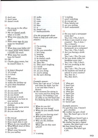 Key
8 don't pay
9 don't want
10 doesn't work
12
2 Do you go to the office
every day?
3 My car doesn't work
when it is cold.
4 What time does the film
start?
5 How many eggs do you
want for breakfast?
6 O K ~
7 What does your father do?
8 I don't write many letters.
I usually use email.
9 What does Sue usually
have for lunch?
10 OK
11 Charlie plays tennis, but
he doesn't enjoy it.
13
2 St John's Hospital
3 10 o'clock
4 6 o'clock
5 bus
6 20 children
7 many times
8 wakes the children up
9 gives them breakfast
10 very tired
12 do you work
13 do you start work
14 do you finish
15 do you go to work
16 children do you have in
your section
17 do you look at the
children
18 does the day nurse arrive
19 does she do
20 do you usually feel
14
2 Do you go
3 How do you get/travel
4 How much does it cost
5 Where do you (usually) sit
6 What/Which kind of films
do you like
7 What's your favourite
8 Do you eat/buy
10 walks
11 lives
12 costs
13 sits
14 likes
15 is
16 doesn't eat
17 has/buys/drinks
(Use the paragraph about
Paula to help you with your
answer.)
15
2 I'm writing
3 I hate
4 Do you remember
5 he's lying
6 keeping
7 he sleeps
8 he doesn't catch
9 are watching
10 They like
11 They aren't laughing
12 I work
13 I don't want
14 are you doing
15 you're sitting
16 the sun's shining
16
Example answer:
Every day I get up at 7 o'clock
and clean my teeth. I go for
a run and then I have a
shower.
At the moment I'm sitting in
my room and I'm doing this
exercise. I'm holding a cup
of coffee in my left hand and
I'm thinking about my lunch.
17
2 What do you do?
What are you doing?
3 When do you usually finish
work?
Why are you leaving now?
4 What's John doing?
Does he read a lot?
5 Why are the children
running?
What time do they start
school?
18
3 's raining
4 's reading
5 aren't watching
6 do you get up
7 Does Sandra eat
8 are you smiling
9 don't understand
19
2 Do you read a newspaper
every day?
Yes, I do. / No, I don't.
3 Does it rain much in your
country? Yes, it does. /
No, it doesn't.
4 Do you usually do your
homework on a computer?
Yes, I do. / No, I don't.
5 Are you having a drink
now?
Yes, I am. / No, I'm not.
6 Do you drink coffee for
breakfast every day?
Yes, I do. / No, I don't.
7 Are you working at the
moment?
Yes, I am. / No, I'm not.
8 Do students eat lunch at
school in your country?
Yes, they do. /
No, they don't.
20
2 's/has got
3 hasn't got
4 have got
5 's/has got
6 's/has got
7 hasn't got
8 's/has got
9 's/has got
10 's/has got
11 haven't got
Example answers:
I've got blue eyes. I haven't
got a brother.
My mother has got a kind
face. She hasn't got a lot of
money.
Our neighbours haven't got a
dog. They've got a garden.
My teacher has got a digital
camera. She hasn't got a car.
My best friend has got
a problem. She hasn't got
a job.
113
 