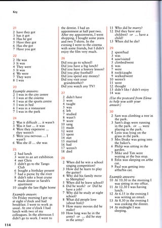 Key
21
2 have they got
3 has it got
4 Has he got
5 Have they got
6 Has she got
7 Have you got
22
2 He was
3 It was
4 They were
5 It was
6 We were
7 They were
8 I was
23
Example answers:
2 I was in the city centre
3 I was at the cinema
4 I was at the sports centre
5 I was in bed
6 I was in a restaurant
7 I was in the park
24
2 Was it difficult ... it wasn't
3 Was it fast ... it was
4 Were they expensive ...
they weren't
5 Were you nervous ... I
wasn't
6 Was she ill ... she was
25
2 had lunch
3 went to an art exhibition
4 met Chris
5 didn't go to the Tango
Club
6 bought a birthday present
7 had a picnic by the river
8 didn't take a boat cruise
9 made dinner in Sarah's
apartment
10 caught the late flight home
Example answer:
On Friday morning I got up
at eight o'clock and had
breakfast. I went to work as
usual. At one o'clock I had
lunch with two of my
colleagues. In the afternoon I
didn't go to work. I went to
the dentist. I had an
appointment at half past two.
After my appointment, I went
shopping. I bought some jeans
and two T-shirts. In the
evening I went to the cinema
with some friends, but I didn't
enjoy the film very much.
26
Did you go to school?
Did you have a big lunch?
Did you have a history lesson?
Did you play football?
Did you spend any money?
Did you visit your
grandmother?
Did you watch any TV?
27
2 didn't have
3 won
4 taught
5 was
6 left
7 studied
8 wasn't
9 wore
10 sang
11 made
12 went
13 spent
14 met
15 married
16 had
17 weren't
18 died
28
2 When did he win a school
singing competition?
3 How did he learn to play
the guitar?
4 Why did his family move
to Memphis?
5 When did he leave school?
6 Did he work? or Did he
have a job?
7 Why did he study at night
school?
8 What did people love
(about him)?
9 How many movies did he
make?
10 How long was he in the
army? or ... did he stay
in the army?
11 Who did he marry?
12 Did they have any
children? or ... have a
child?
13 When did he die?
29
2 spent/had
3 was
4 saw/visited
5 climbed/went
6 was
7 were
8 took/caught
9 walked/went
10 weren't
11 went
12 thought
13 didn't like / didn't enjoy
14 was
(Use the postcard from Elena
to help you with your
answer.)
30
2 Sam was climbing a tree in
the park.
3 Sam's dogs were running
in the park, or ... were
playing in the park.
4 Lynn was lying on the
grass in the park.
5 Mrs Drake was going into
the baker's.
6 Philip was sitting in the
garden.
7 Mike and Tim were
waiting at the bus stop.
8 Felix was sleeping on a/the
car.
9 Paul was getting into
a/the/his car.
Example answers:
10 At 10.30 in the morning I
was sitting in my office.
11 At 12.30 I was having
lunch.
12 At 6.15 in the evening I
was writing an email.
13 At 8.30 in the evening I
was cooking the dinner.
14 At midnight I was
sleeping.
114
 