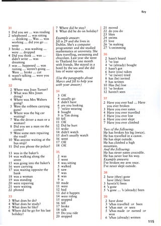 Key
31
1 Did you see ... was reading
2 telephoned ... was sitting
... drinking ... Was ... was
working ... did you go ...
went
3 broke ... was washing ...
were ... dropped
4 Did you think ... was ...
didn't write ... was
dreaming
5 was ... happened ... was
raining ... weren't going ...
Were ... broke ... cut
6 wasn't talking ... were you
talking
32
2 Where was Joan Turner?
3 What was Mrs Jones
doing?
4 Where was Mrs Walters
going?
5 Were the robbers carrying
guns?
6 Where was the big car
waiting?
7 Was the driver a man or a
woman?
8 Did you see a man on the
corner?
9 Were some men repairing
the road?
10 Was anyone waiting at the
bus stop?
11 Did you phone the police?
13 was in the baker's
14 was walking along the
street
15 was going into the baker's
16 were carrying
17 was waiting opposite the
bank
18 was a woman
19 was standing
20 were repairing
21 were waiting
22 phoned
33
3 What does he do?
4 What does he study?
5 What does he like?
6 Where did he go for his last
holiday?
7 Where did he stay?
8 What did he do on holiday?
Example answer:
Jill is 29 and she lives in
Dublin. She's a computer
programmer and she studied
mathematics at university. She
likes travelling, swimming and
chocolate. Last year she went
to Thailand for one month
with friends. She stayed in a
hotel by the sea and she did
lots of water sports.
(Use the paragraphs about
Marco and Jill to help you
with your answer.)
34
3 OK
4 usually go
5 didn't have
6 are you looking
7 're/are wearing
8 bought
9 is Tim doing
10 fell
11 OK
12 Did he hurt
13 woke
14 didn't watch
15 don't usually watch
16 went
17 OK
18 OK
35
2 was
3 went
4 was sitting
5 walked
6 saw
7 was
8 was
9 is
10 made
11 were
12 had
13 did it happen
14 were riding
15 stopped
16 fell
17 broke
18 talk
19 Do you ride
20 stopped
21 moved
22 do you do
23 likes
24 swims
25 love
26 'm making
27 's swimming
36
2 hasn't heard
3 've lost
4 've (already) bought
5 hasn't got
6 have (you) taken
7 've (never) tried
8 has (he) invited
9 has written
10 Has (he) lost
11 've broken
12 haven't seen
37
2 Have you ever had ... Have
you ever broken
3 Have you ever eaten
4 Have you ever travelled
5 Have you ever lost
6 Have you ever slept
7 Have you ever climbed
Two of the following:
He has broken his leg (twice).
He has travelled in a canoe.
He has slept outside.
He has climbed a high
mountain.
And the following:
He has never eaten crocodile.
He has never lost his way.
Example answers:
I've broken my arm once.
I've never slept outside.
38
2 have (they) gone
have (they) been
3 have(n't) been
4 's gone
5 's gone ...'s (already) been
39
2 have done
3 's/has travelled or been
4 's/has met or seen
5 's/has made or earned or
won
6 's/has (already) written
115
 