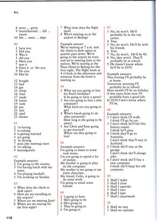 Key
8 wore ... given
9 learnt/learned ... fell ...
swum
10 felt ... went ... slept
60
2 have you
3 Did you
4 Was it
5 did you
6 Have you
7 was it
8 Does it or Do you
9 Do you
10 Has he
12 bought
13 had
14 got
15 chose
16 read
17 made
18 learnt
19 took
20 put
21 sent
22 used
23 shown
61
2 'm having
3 is coming
4 is getting married
5 are going
6 'm driving
7 does (the meeting) start
8 'm talking
9 leaves/goes/is
62
Example answers:
2 I'm going to the cinema.
3 I'm having lunch with my
sister.
4 I'm playing football.
5 I'm working on Sunday.
63
3 When does the check-in
desk open?
4 How are we travelling to
the airport?
5 Where are we meeting Jane?
6 Where are we staying for
the first night?
7 What time does the flight
land?
8 Who's meeting us at the
airport in Beijing?
Example answer:
We're meeting at 7 a.m. and
the check-in desk opens at
quarter past seven. We're
going to the airport by train
and we're meeting Jane at the
station. We're staying at the
Plaza Hotel in Beijing for the
first night. The flight lands at
4 o'clock in the afternoon and
someone from the hotel is
meeting us.
64
2 What are you going to buy
for Paul's birthday?
Is he going to have a party?
3 Are you going to buy a new
computer?
What kind are you going to
get?
4 What's Sarah going to do
after university?
How long is she going to be
away?
5 Are Chris and Kate going
to get married?
Where are they going to
live?
65
Example answers:
I'm going to listen to some
rock music.
I'm not going to spend a lot
of money.
My brother is going to play
on the computer.
My mother is not going to eat
some chocolate.
My friend, Colin, is going to
do some work.
I'm going to email some
friends.
66
2 's going to have
3 She's going to be
4 He's going to
5 They're going to
6 I'm going to
67
3 No, he won't. He'll
probably be in the city
centre.
4 True.
5 No, he won't. He'll be with
his friends.
6 Tvi/iG
7 No, he won't. He'll be 40.
8 No, they won't. They'll
probably be at school.
9 He doesn't know where
he'll be in 2050.
Example answers:
This evening I'll probably be
at home.
Tomorrow morning I'll
probably be at school.
Next month I'll be on holiday.
A few years from now I'll
probably have a good job.
In 2030 I don't know where
I'll be.
68
Example answers:
2 I don't think I'll walk.
I think I'll go by car.
3 I don't think he'll fail (his
history exam).
I think he'll pass.
4 I think they'll go to
Australia.
I don't think they'll stay in
Scotland.
5 I think she'll stay at the
garage.
I don't think she'll change
jobs.
6 I don't think she'll buy a
new computer.
I think she'll keep her old
computer.
69
2 Shall I make
3 Shall I close
4 Shall I open/do
5 Shall I turn
6 Shall I take
7 Shall I clean/wash
70
2 Shall we stay
3 Shall we use/take
118
 
