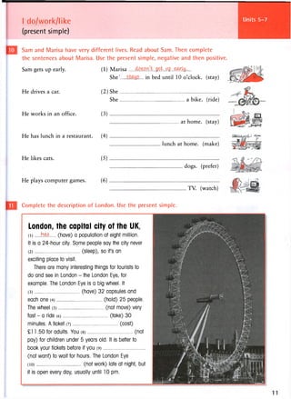 I do/work/like
(present simple)
Units 13-14
Sam and Marisa have very different lives. Read about Sam. Then complete
the sentences about Marisa. Use the present simple, negative and then positive
(1) Marisa ^ ^ L . ^ L . ^ Z . . ^ . ^ . . . .
She' in bed until 10 o'clock, (stay)
Sam gets up early.
He drives a car.
He works in an office.
(2)She
She a bike, (ride)
(3)
He has lunch in a restaurant. (4)
He likes cats. (5)
He plays computer games. (6)
at home, (stay)
lunch at home, (make)
TV. (watch)
Complete the description of London. Use the present simple.
London, the capital city of the UK,
(1 ) . t e (have) a population of eight million.
It is a 24-hour city. Some people say the city never
(2) (sleep), so ifs an
exciting place to visit.
There are many interesting things for tourists to
do and see in London - the London Eye, for
example. The London Eye is a big wheel. It
(3) (have) 32 capsules and
each one (4) (hold) 25 people.
The wheel (5) (not move) very
fast - a ride (6) (take) 30
minutes. A ticket (7) (cost)
£11.50 for adults. You (8) (not
pay) for children under 5 years old. It is better to
book your tickets before if you (9)
(not want) to wait for hours. The London Eye
(io) (not work) late at night, but
it is open every day, usually until 10 pm.
dogs, (prefer)
 