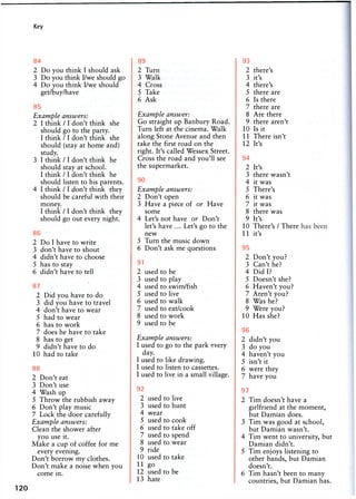 Key
84
2 Do you think I should ask
3 Do you think I/we should go
4 Do you think I/we should
get/buy/have
85
Example answers:
2 I think / 1 don't think she
should go to the party.
I think /1 don't think she
should (stay at home and)
study.
3 I think / I don't think he
should stay at school.
I think / I don't think he
should listen to his parents.
4 I think / I don't think they
should be careful with their
money.
I think / 1 don't think they
should go out every night.
86
2 Do I have to write
3 don't have to shout
4 didn't have to choose
5 has to stay
6 didn't have to tell
87
2 Did you have to do
3 did you have to travel
4 don't have to wear
5 had to wear
6 has to work
7 does he have to take
8 has to get
9 didn't have to do
10 had to take
88
2 Don't eat
3 Don't use
4 Wash up
5 Throw the rubbish away
6 Don't play music
7 Lock the door carefully
Example answers:
Clean the shower after
you use it.
Make a cup of coffee for me
every evening.
Don't borrow my clothes.
Don't make a noise when you
come in.
120
89
2 Turn
3 Walk
4 Cross
5 Take
6 Ask
Example answer:
Go straight up Banbury Road.
Turn left at the cinema. Walk
along Stone Avenue and then
take the first road on the
right. It's called Wessex Street.
Cross the road and you'll see
the supermarket.
90
Example answers:
2 Don't open
3 Have a piece of or Have
some
4 Let's not have or Don't
let's have ... Let's go to the
new
5 Turn the music down
6 Don't ask me questions
91
2 used to be
3 used to play
4 used to swim/fish
5 used to live
6 used to walk
7 used to eat/cook
8 used to work
9 used to be
Example answers:
I used to go to the park every
day.
I used to like drawing.
I used to listen to cassettes.
I used to live in a small village.
92
2 used to live
3 used to hunt
4 wear
5 used to cook
6 used to take off
7 used to spend
8 used to wear
9 ride
10 used to take
11 go
12 used to be
13 hate
93
2 there's
3 it's
4 there's
5 there are
6 Is there
7 there are
8 Are there
9 there aren't
10 Is it
11 There isn't
12 It's
94
2 It's
3 there wasn't
4 it was
5 There's
6 it was
7 it was
8 there was
9 It's
10 There's / There
11 it's
95
2 Don't you?
3 Can't he?
4 Did I?
5 Doesn't she?
6 Haven't you?
7 Aren't you?
8 Was he?
9 Were you?
10 Has she?
96
2 didn't you
3 do you
4 haven't you
5 isn't it
6 were they
7 have you
97
2 Tim doesn't have a
girlfriend at the moment,
but Damian does.
3 Tim was good at school,
but Damian wasn't.
4 Tim went to university, but
Damian didn't.
5 Tim enjoys listening to
other bands, but Damian
doesn't.
6 Tim hasn't been to many
countries, but Damian has.
 