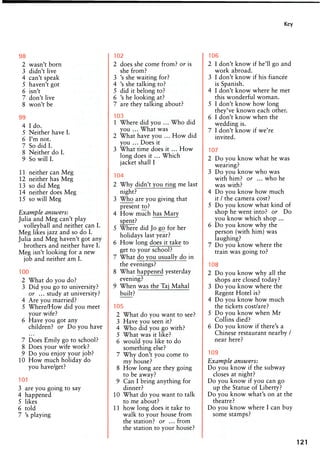 Key
98
2 wasn't born
3 didn't live
4 can't speak
5 haven't got
6 isn't
7 don't live
8 won't be
99
4 I do.
5 Neither have I.
6 I'm not.
7 So did I.
8 Neither do I.
9 So will I.
11 neither can Meg
12 neither has Meg
13 so did Meg
14 neither does Meg
15 so will Meg
Example answers:
Julia and Meg can't play
volleyball and neither can I.
Meg likes jazz and so do I.
Julia and Meg haven't got any
brothers and neither have I.
Meg isn't looking for a new
job and neither am I.
100
2 What do you do?
3 Did you go to university?
or ... study at university?
4 Are you married?
5 Where/How did you meet
your wife?
6 Have you got any
children? or Do you have
7 Does Emily go to school?
8 Does your wife work?
9 Do you enjoy your job?
10 How much holiday do
you have/get?
101
3 are you going to say
4 happened
5 likes
6 told
7 's playing
102
2 does she come from? or is
she from?
3 's she waiting for?
4 's she talking to?
5 did it belong to?
6 's he looking at?
7 are they talking about?
103
1 Where did you ... Who did
you ... What was
2 What have you ... How did
you ... Does it
3 What time does it ... How
long does it ... Which
jacket shall I
104
2 Why didn't you ring me last
night?
3 Who are you giving that
present to?
4 How much has Mary
spent?
5 Where did Jo go for her
holidays last year?
6 How long does it take to
get to your school?
7 What do you usually do in
the evenings?
8 What happened yesterday
evening?
9 When was the Taj Mahal
built?
105
2 What do you want to see?
3 Have you seen it?
4 Who did you go with?
5 What was it like?
6 would you like to do
something else?
7 Why don't you come to
my house?
8 How long are they going
to be away?
9 Can I bring anything for
dinner?
10 What do you want to talk
to me about?
11 how long does it take to
walk to your house from
the station? or ... from
the station to your house?
106
2 I don't know if he'll go and
work abroad.
3 I don't know if his fiancee
is Spanish.
4 I don't know where he met
this wonderful woman.
5 I don't know how long
they've known each other.
6 I don't know when the
wedding is.
7 I don't know if we're
invited.
107
2 Do you know what he was
wearing?
3 Do you know who was
with him? or ... who he
was with?
4 Do you know how much
it / the camera cost?
5 Do you know what kind of
shop he went into? or Do
you know which shop ...
6 Do you know why the
person (with him) was
laughing?
7 Do you know where the
train was going to?
108
2 Do you know why all the
shops are closed today?
3 Do you know where the
Regent Hotel is?
4 Do you know how much
the tickets cost/are?
5 Do you know when Mr
Collins died?
6 Do you know if there's a
Chinese restaurant nearby /
near here?
109
Example answers:
Do you know if the subway
closes at night?
Do you know if you can go
up the Statue of Liberty?
Do you know what's on at the
theatre?
Do you know where I can buy
some stamps?
121
 
