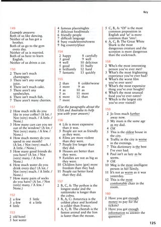 Key
173
Example answers:
Both of us like dancing.
Neither of us has got a
brother.
Both of us go to the gym
every day.
Neither of us is married.
Both of us have to learn
English.
Neither of us drives a car.
150
2 There isn't much
champagne.
3 There isn't any orange
juice.
4 There isn't much cake.
5 There aren't any
sandwiches.
6 There isn't much fish.
7 There aren't many cherries.
151
2 How much milk do you
like in your coffee? (A lot. /
Not (very) much. / A little. /
None.)
3 How many cars can you see
out of the window? (A lot. /
Not (very) many. / A few. /
None.)
4 How much money do you
spend in one month?
(A lot. / Not (very) much. /
A little. / None.)
5 How many good friends do
you have? (A lot. / Not
(very) many. / A few. /
None.)
6 How much water do you
drink every day? (A lot. /
Not (very) much. / A little. /
None.)
7 How many pairs of socks
do you have? (A lot. / Not
(very) many. / A few. /
None.)
152
2 a few 5 little
3 a few 6 a little
4 little
153
2 old hotel
3 hot water
4 famous places/sights
5 delicious food/meals
6 friendly people
7 difficult language
8 busy roads/streets/towns
9 big country/place
154
2 happy 8 carefully
3 good 9 well
4 well 10 delicious
5 good 11 badly
6 brilliantly 12 hard
7 fantastic 13 quickly
155
2 than 8 colder/worse
3 more 9 as
4 as 10 as
5 as 11 more
6 more 12 than
7 more
(Use the paragraphs about the
USA and Australia to help
you with your answer.)
156
4 Life is more expensive
than it was.
5 People are not as friendly
as they were.
6 Films are more violent
than they were.
7 People live longer than
they did.
8 Houses are better than
they were.
9 Families are not as big as
they were.
10 Children have (got) more
freedom than they had.
11 People eat better food
than they did.
157
2 B, C, A: The python is the
longest snake and the
rattlesnake is longer than
the cobra.
3 B, A, C: Antarctica is the
coldest place and Scotland
is colder than France.
4 A, C, B: The cheetah is the
fastest animal and the lion
is faster than the mouse.
5 C, B, A: 'Of' is the most
common preposition in
English and 'at' is more
common than 'into'.
6 A, C, B: The Great White
Shark is the most
dangerous creature and the
scorpion is more dangerous
than the cockroach.
158
2 Who's the most interesting
person you've ever met?
3 What's the most frightening
experience you've ever had?
4 What's the worst film
you've ever seen?
5 What's the most expensive
thing you've ever bought?
6 What's the most unusual
food you've ever eaten?
7 Which is the largest city
you've ever visited?
159
2 Jo lives much further
away now.
3 My mum is the same age
as my dad.
4 OK
5 This is the oldest house in
the city.
6 Traffic in the city is worse
in the evenings.
7 This dictionary is the best
I've ever had.
8 Paul isn't as lazy as he
seems.
9 OK
10 Meg is the most intelligent
person in her family.
11 It's not as warm as it was
yesterday.
12 This is the most
comfortable chair in the
room.
160
2 Have you got enough
money to pay for the
tickets?
3 Have you got enough
information to answer the
question?
125
 