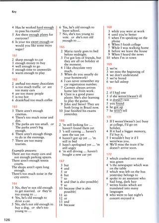 Key
4 Has he worked hard enough
to pass his exams?
5 Are there enough plates for
everyone?
6 Is your tea sweet enough or
would you like some more
sugar?
161
2 sharp enough to cut
3 enough money to buy
4 well enough to go
5 enough time to answer/do
6 warm enough to play
162
2 ate/had too many chocolates
3 is too much traffic or are
too many cars
4 are too many people
5 is too hot
6 drank/had too much coffee
163
3 There aren't enough
cinemas.
4 There's too much noise and
dirt.
5 The parks are too small, or
The parks aren't big
enough.
6 There aren't enough things
to do in the evenings.
7 There are too many
tourists.
Example answers:
There are too many cars and
not enough parking spaces.
There aren't enough tennis
courts.
The shops aren't open long
enough.
There's too much noise in the
city centre.
164
3 No, they're not old enough
to get married, or they're
too young to ...
4 Yes, he's old enough to
drive a car.
5 No, she's not old enough to
buy a dog. or she's too
young to ...
6 Yes, he's old enough to
leave school.
7 No, she's too young to
vote, or she's not old
enough to ...
165
2 Maria rarely goes to bed
before midnight.
3 I've got lots of friends, but
they are all on holiday at
the moment.
4 I like chocolate very
much.
5 When do you usually do
your homework?
6 I can never remember my
car registration number.
7 Carmen always arrives
home late from work.
8 Clare is a good piano
player. She's also learning
to play the guitar.
9 John and Steve? They are
both living in Brazil now.
10 Jose finished his exams
yesterday.
166
2 'm still looking for ...
haven't found them yet
3 's still raining ... haven't
seen the sun yet
4 haven't got up yet . . . ' m
still in bed
5 hasn't apologised yet ... 'm
still angry
6 'm still driving ... haven't
bought a new car yet
167
3 but
4 and
5 or
6 but
7 so
8 and (but is also possible)
9 so
10 because (but is also
possible)
11 so
12 or
13 and
14 because
168
3 while you were at work
4 until you're better
5 when I'm speaking on the
phone
6 When I finish college
7 While I was walking home
8 before we leave the house
9 When I heard the news
10 when I'm in town
169
2 we're
3 we miss the beginning of
4 we don't understand
5 we're bored
6 we fall asleep
170
2 if I had one
3 if she weren't/wasn't ill
4 it doesn't rain
5 you found
6 he got up
7 he won't tell
171
3 If I weren't/wasn't (so) busy
at college, I'd go on
holiday.
4 If it had a bigger memory,
I'd buy it.
5 I wouldn't buy it if I
were/was you.
6 We'll miss the train if he
doesn't arrive soon.
172
3 which crashed into mine
was green
4 's the newspaper which was
on the table
5 which was left on the bus
yesterday belongs to
6 spoke to an assistant who
had long, dark hair
7 writes books which are
translated into many
languages
8 who went to last night's
concert enjoyed it
 