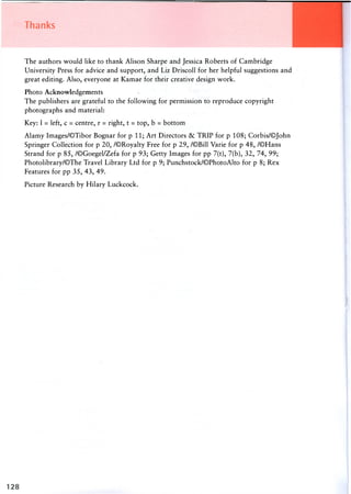 Thanks
The authors would like to thank Alison Sharpe and Jessica Roberts of Cambridge
University Press for advice and support, and Liz Driscoll for her helpful suggestions and
great editing. Also, everyone at Kamae for their creative design work.
Photo Acknowledgements
The publishers are grateful to the following for permission to reproduce copyright
photographs and material:
Key: 1 = left, c = centre, r = right, t = top, b = bottom
Alamy Images/©Tibor Bognar for p 11; Art Directors & TRIP for p 108; Corbis/OJohn
Springer Collection for p 20, /©Royalty Free for p 29, /©Bill Varie for p 48, /©Hans
Strand for p 85, /©Goegel/Zefa for p 93; Getty Images for pp 7(t), 7(b), 32, 74, 99;
Photolibrary/©The Travel Library Ltd for p 9; Punchstock/©PhotoAlto for p 8; Rex
Features for pp 35, 43, 49.
Picture Research by Hilary Luckcock.
 