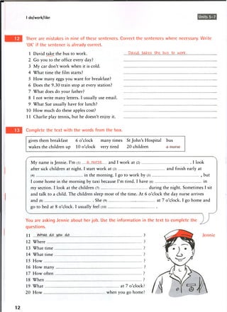 I do/work/like Units 5-7
There are mistakes in nine of these sentences. Correct the sentences where necessary. Write
'OK' if the sentence is already correct.
1 David take the bus to work. to..work,
2 Go you to the office every day?
3 My car don't work when it is cold.
4 What time the film starts?
5 How many eggs you want for breakfast?
6 Does the 9.30 train stop at every station?
7 What does do your father?
8 I not write many letters. I usually use email
9 What Sue usually have for lunch?
10 How much do these apples cost?
11 Charlie play tennis, but he doesn't enjoy it
Complete the text with the words from the box.
gives them breakfast 6 o'clock many times St John's Hospital bus
wakes the children up 10 o'clock very tired 20 children
My name is Jennie. I'm (l) and I work at (2) I look
after sick children at night. I start work at (3) and finish early at
(4) in the m o r n i n g . I g o to w o r k by (5) , but
I come home in the morning by taxi because I'm tired. I have (6) in
my section. I look at the children (7) during the night. Sometimes I sit
and talk to a child. The children sleep most of the time. At 6 o'clock the day nurse arrives
and (8) She (9) at 7 o'clock. I go home and
g o t o bed at 8 o'clock. I usually feel (10)
You are asking Jennie about her job. Use the information in the text to complete the
questions.
11 ?
12 Where ?
13 What time ?
14 What time ?
15 How ?
16 How many ?
17 How often ?
18 When ?
19 What at 7 o'clock?
20 How when you go home?
Jennie
12
 