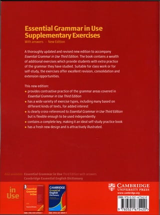 Essential Grammar in Use
Supplementary Exercises
With answers • New Edition
A thoroughly updated and revised new edition to accompany
Essential Grammar in Use Third Edition. The book contains a wealth
of additional exercises which provide students with extra practice
of the grammar they have studied. Suitable for class work or for
self-study, the exercises offer excellent revision, consolidation and
extension opportunities.
This new edition:
• provides contrastive practice of the grammar areas covered in
Essential Grammar in Use Third Edition
• has a wide variety of exercise types, including many based on
different kinds of texts, for added interest
• is clearly cross-referenced to Essential Grammar in Use Third Edition
but is flexible enough to be used independently
• contains a complete key, making it an ideal self-study practice book
• has a fresh new design and is attractively illustrated.
Also available: Essential Grammar in Use Third Edition with answers
Cambridge Essential English Dictionary
in
Use
Essential
Grammar
in Use
CAMBRIDGE
Essential
English /
Dictionary /
m C A M B R I D G E
UNIVERSITY PRESS
www.cambridge.org
ISBN 978-0-521-67543-7 ISBN 978-0-521-00537-1
 