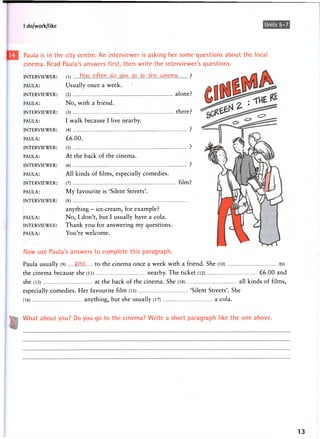 I do/work/like Units 5-7
Paula is in the city centre. An interviewer is asking her some questions about the local
cinema. Read Paula's answers first, then write the interviewer's questions.
INTERVIEWER:
PAULA:
INTERVIEWER:
PAULA:
INTERVIEWER:
PAULA:
INTERVIEWER:
PAULA:
INTERVIEWER:
PAULA:
INTERVIEWER:
PAULA:
INTERVIEWER:
PAULA:
INTERVIEWER:
PAULA:
INTERVIEWER:
PAULA:
Now use Paula's answers to complete this paragraph.
Paula usually (9) goes to the cinema once a week with a friend. She (10) to
the cinema because she (li) nearby. The ticket (12) £6.00 and
she (13) at the back of the cinema. She (14) ... all kinds of films,
especially comedies. Her favourite film (15) 'Silent Streets'. She
(16) anything, but she usually (17) a cola.
What about you? Do you go to the cinema? Write a short paragraph like the one above.
13
(!) hoim. o . f e ^ p
Usually once a week.
(2) alone?
No, with a friend.
(3) there?
I walk because I live nearby.
(4) ?
£6.00.
(5) ?
At the back of the cinema.
(6 ) ?
All kinds of films, especially comedies.
(7) film?
My favourite is 'Silent Streets'.
( 8 )
anything - ice-cream, for example?
No, I don't, but I usually have a cola.
Thank you for answering my questions.
You're welcome.
 
