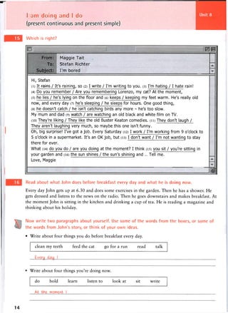 I am doing and I do
(present continuous and present simple)
Which is right?
From:
To:
Subject:
Maggie Tait
Stefan Richter
I'm bored
Hi, Stefan
(i) It^ainsV It's raining, so (2) I write / I'm writing to you. (3) I'm hating / I hate rain!
(4) Do you remember / Are you remembering Lorenzo, my cat? At the moment,
(5) he lies / he's lying on the floor and (6) keeps / keeping my feet warm. He's really old
now, and every day (7) he's sleeping / he sleeps for hours. One good thing,
(8) he doesn't catch / he isn't catching birds any more - he's too slow.
My mum and dad (9) watch / are watching an old black and white film on TV.
(io) They're liking / They like the old Buster Keaton comedies. (ii) They don't laugh /
They aren't laughing very much, so maybe this one isn't funny.
Oh, big surprise! I've got a job. Every Saturday (12) I work / I'm working from 9 o'clock to
5 o'clock in a supermarket. It's an OK job, but (13) I don't want / I'm not wanting to stay
there for ever.
What (14) do you do / are you doing at the moment? I think (15) you sit / you're sitting in
your garden and (16) the sun shines / the sun's shining and ... Tell me.
Love, Maggie
H
Read about what John does before breakfast every day and what he is doing now.
Every day John gets up at 6.30 and does some exercises in the garden. Then he has a shower. He
gets dressed and listens to the news on the radio. Then he goes downstairs and makes breakfast. At
the moment John is sitting in the kitchen and drinking a cup of tea. He is reading a magazine and
thinking about his holiday.
Now write two paragraphs about yourself. Use some of the words from the boxes, or some of
the words from John's story, or think of your own ideas.
• Write about four things you do before breakfast every day.
clean my teeth feed the cat go for a run read talk
Write about four things you're doing now.
do hold learn listen to look at sit write
At the moment
14
 