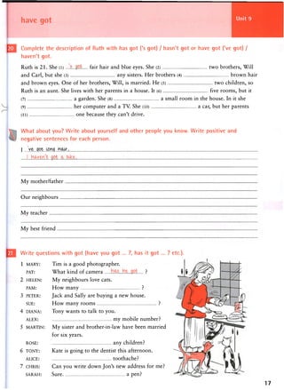 Complete the description of Ruth with has got ('s got) / hasn't got or have got ('ve got) /
haven't got.
Ruth is 21. She (l) .....£...g.ofc fa ir hair and blue eyes. She (2) two brothers, Will
and Carl, but she (3) any sisters. Her brothers (4) brown hair
and brown eyes. One of her brothers, Will, is married. He (5) two children, so
Ruth is an aunt. She lives with her parents in a house. It (6) five rooms, but it
(7) a garden. She (8) a small room in the house. In it she
(9) her computer and a TV. She (10) a car, but her parents
(11) one because they can't drive.
What about you? Write about yourself and other people you know. Write positive and
negative sentences for each person.
i
[..haven't ..got..jx.blke.
My mother/father
Our neighbours
My teacher
My best friend
Write questions with got (have you got ... ?, has it got... ? etc.).
1 MARY: Tim is a good photographer.
PAT: What kind of camera ?
2 HELEN: My neighbours love cats.
PAM: How many ?
3 PETER: Jack and Sally are buying a new house.
SUE: How many rooms ?
4 DIANA: Tony wants to talk to you.
ALEX: my mobile number?
5 MARTIN: My sister and brother-in-law have been married
for six years.
ROSE: any children?
6 TONY: Kate is going to the dentist this afternoon.
ALICE: toothache?
7 CHRIS: Can you write down Jon's new address for me?
SARAH: Sure a pen?
17
 