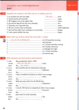 was/were and I worked/got/went
(past)
Units 25-28
Complete the sentences. Use l/she was etc. or we/they were etc.
1 Liz worked very late last night.
2 Carlos lost his job yesterday.
3 We laughed a lot at last night's film.
4 Joe and his dog fell into the river yesterday.
5 Yesterday was a beautiful day.
6 We saw a horror film on Saturday.
7 Paul and Sue didn't have anything to eat yesterday.
8 I had a great holiday last year.
tired.
angry.
funny.
wet.
sunny.
really frightened.
hungry.
happy.
Where were you at these times? Use I was at/in + a place.
at 6.30 yesterday morning,
last Saturday.
at 7 o'clock yesterday evening
last Tuesday afternoon,
at midnight last night,
at 1 o'clock yesterday,
ten minutes ago.
Write questions and short answers with was/were.
1 MAX: M y g r a n d m o t h e r died in 1 9 9 0 .
OSCAR: ? (old)
MAX: N o , .§He. wasn'h
2 ELLA: Jack and Rita had an examination yesterday.
BETH: ? (difficult)
ELLA: N o ,
3 SALLY: I had a wonderful red sports car when I was younger.
TONY: ? (fast)
SALLY: Y e s ,
4 DAVE: Mike got some tickets for the World Cup.
CAROL: ? (expensive)
DAVE: N o ,
5 ALEX: I ran the 100 metres in competitions when I was younger.
KATYA: ? (nervous)
ALEX: N o ,
6 BEN: Julia wasn't at work yesterday.
MARK: ? (ill)
BEN: Yes,
18
 