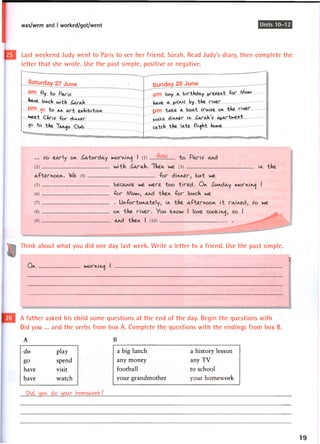was/were and I worked/got/went Units 10-12
Last weekend Judy went to Paris to see her friend, Sarah. Read Judy's diary, then complete the
letter that she wrote. Use the past simple, positive or negative.
Saturday 27 j U n e
a m "Ay to Paris'
tave lurch with ^ArAh
P m to Ar A r t exhibition,
ftseei Clnriz f o r d i r r e r
"t0 the TA^D Clwb
Sunday 28 June
ARRI biAy A birthday ^resert "for MIAM
hAve A picric by the river
pm tAVce a boAt cruise or the river
dir^er ir ^ArAhV A^ArtMert
cAtch the IAte -flight howe
Think about what you did one day last week. Write a letter to a friend. Use the past simple.
A father asked his child some questions at the end of the day. Begin the questions with
Did you ... and the verbs from box A. Complete the questions with the endings from box B.
W
I
A
-de play
g o spend
have visit
have watch
a big lunch a history lesson
any money any T V
football to school
your grandmother your homework
19
 