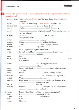 I was doing and I did Units 13-14
Complete the conversations. Use was/were, the past simple (did etc.) or the past continuous
(was doing etc.).
1 POLICE OFFICER: What HWZ.S9.U...4AWQ (you / do) when the accident h W m t A .
(happen)?
COLIN: I w a s a t the bus stop. I w a s . w a i ^ . g (wait) for a bus.
POLICE OFFICER: (you / see) the accident?
COLIN: N o , because I (read) the newspaper.
2 NICOLA: I (telephone) you at 9 o'clock last night, but you
were n o t at h o m e .
MARTIN: 9 o ' c l o c k ? I (sit) in a cafe,
(drink) hot chocolate.
NICOLA: J a n e with you?
MARTIN: No, she (work) in the library.
NICOLA: Where (you / go) after the cafe?
MARTIN: I (go) h o m e .
3 MUM: Oh no! My beautiful cup! What happened?
ANGIE: I ' m really sorry, M u m . I (break) it w h e n I
(wash) it.
MUM: How?
ANGIE: M y hands w e t a n d I (drop)
it on the floor.
4 SOPHIE: (you / think) yesterday's e x a m
difficult?
EDDIE: No, not really, but I (not / write) very much.
SOPHIE: W h y not?
EDDIE: Because I (dream) about my holidays.
5 ANDREW: There a crash outside my house yesterday.
MAGGIE: What (happen)?
ANDREW: I don't know. It (rain), but the two drivers
(not / go) t o o fast.
MAGGIE: they hurt?
ANDREW: One man (break) his arm and the other man
(cut) his hand.
6 TRACEY: Pardon? I didn't hear you. Could you say that again, please?
DAVE: I (not / talk) to you.
TRACEY: Who (you / talk) to?
DAVE: S a r a h .
TRACEY: Oh, sorry.
23
 