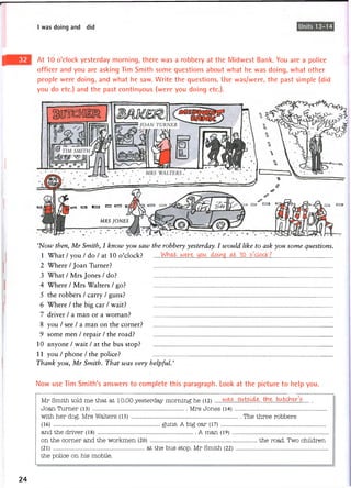 I was doing and I did Units 13-14
8 you / see / a man on the corner?
9 some men / repair / the road?
10 anyone / wait / at the bus stop?
11 you / phone / the police?
Thank you, Mr Smith. That was very helpful.'
Now use Tim Smith's answers to complete this paragraph. Look at the picture to help you.
Mr Smith told me that at 10.00 yesterday morning he (12) o u t s ^ . j ^ e . butcher'5
Joan Turner (13) Mrs Jones (14)
with her dog. Mrs Walters (15) The three robbers
(16) guns. A big car (17)
and the driver (18) A man (19)
on the corner and the workmen (20) the road. Two children
(21) at the bus stop. Mr Smith (22)
the police on his mobile.
24
'Now then, Mr Smith, I know you saw the robbery yesterday. I would like to ask you some questions.
1 What / you / do / at 10 o'clock?
2 Where / Joan Turner?
3 W h a t / M r s J o n e s / d o ?
4 Where / Mrs Walters / go?
5 the robbers / carry / guns?
6 Where / the big car / wait?
7 driver / a man or a woman?
At 10 o'clock yesterday morning, there was a robbery at the Midwest Bank. You are a police
officer and you are asking Tim Smith some questions about what he was doing, what other
people were doing, and what he saw. Write the questions. Use was/were, the past simple (did
you do etc.) and the past continuous (were you doing etc.).
MRS JONES
E=a e=j 1=3 <=3 c=i
 