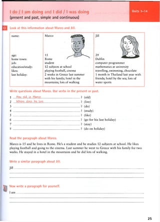 I do 11 am doing and I did / I was doing
(present and past, simple and continuous)
Units 25-28
Look at this information about Marco and Jill.
name:
age:
home town:
job:
education/study:
likes:
last holiday:
Marco
15
Rome
student
12 subjects at school
playing football, cinema
2 weeks in Greece last summer
with his family; hotel in the
mountains; lots of walking
Jill
29
Dublin
computer programmer
mathematics at university
travelling, swimming, chocolate
1 month in Thailand last year with
friends; hotel by the sea; lots of
water sports
Write questions about Marco. Use verbs in the present or past.
1 jiow..oy,..ls.. Mcyxo P
2
3
4
5
6
7
(old)
(live)
(do)
(study)
(like)
(go for his last holiday)
(stay)
(do on holiday)
Read the paragraph about Marco.
Marco is 15 and he lives in Rome. He's a student and he studies 12 subjects at school. He likes
playing football and going to the cinema. Last summer he went to Greece with his family for two
weeks. He stayed in a hotel in the mountains and he did lots of walking.
Write a similar paragraph about Jill.
Jill
Now write a paragraph for yourself.
I am
25
 