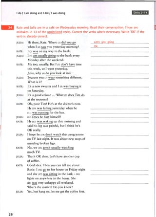 I do / I am doing and I did / I was doing Units 3-14
Kate and Julia are in a cafe on Wednesday morning. Read their conversation. There are
mistakes in 13 of the underlined verbs. Correct the verbs where necessary. Write 'OK' if the
verb is already correct.
JULIA: Hi there, Kate. Where (l) did you go
when I (2) saw you yesterday morning? QK
KATE: I (3) was on my way to the bank.
JULIA: I (4) a m usually going to the bank every
Monday after the weekend.
KATE: Me too, usually. But I (5) don't have time
this week, so I went yesterday.
Julia, why (6) do you look at me?
JULIA: Because you (7) wear something different.
What is it?
KATE: It's a new sweater and I (8) was buying it
on Saturday.
JULIA: It's a good colour. ... What (9) does Tim do
at the moment?
KATE: Oh, poor Tim! He's at the doctor's now.
He (10) was falling yesterday when he
(li) w a s running for the bus.
JULIA: (12) Does he hurt himself?
KATE: H e (13) w a s w a k i n g up this m o r n i n g and
said his leg was painful, but I think he's
OK really.
JULIA: I hope he (14) don't w a t c h that p r o g r a m m e
on TV last night. It was about new ways of
mending broken legs.
KATE: N o , w e (15) aren't usually w a t c h i n g
much TV.
JULIA: That's OK then. Let's have another cup
of coffee.
KATE: Good idea. Then you can tell me about
Rosie. I (16) go to her house on Friday night
and she (17) w a s sitting in the d a r k - n o
lights on anywhere in the house. She
(18) w a s very u n h a p p y all weekend.
What's the matter? Do you know?
JULIA: Yes, but hang on, let me get the coffee first.
26
 