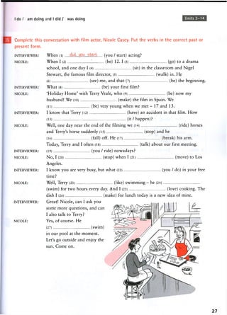 I do / I am doing and I did / I was doing Units 3-14
INTERVIEWER:
NICOLE:
INTERVIEWER:
NICOLE:
Complete this conversation with film actor, Nicole Casey. Put the verbs in the correct past or
present form.
INTERVIEWER: When (l) (you / start) acting?
NICOLE: When I (2) (be) 12. I (3) (go) to a drama
school, and one day I (4) (sit) in the classroom and Nigel
Stewart, the famous film director, (5) (walk) in. He
(6) (see) me, and that (7) (be) the beginning.
What (8) (be) your first film?
'Holiday Home' with Terry Veale, who (9) (be) now my
husband! We (10) (make) the film in Spain. We
(li) (be) very y o u n g w h e n w e m e t - 1 7 a n d 1 3 .
I know that Terry (12) (have) an accident in that film. How
(13) (it / happen)?
Well, one day near the end of the filming we (14) (ride) horses
and Terry's horse suddenly (15) (stop) and he
(16) (fall) off. He (17) (break) his arm.
Today, Terry and I often (18) (talk) about our first meeting.
INTERVIEWER: (19) ( y o u / ride) n o w a d a y s ?
NICOLE: No, I (20) (stop) when I (21) (move) to Los
Angeles.
INTERVIEWER: I k n o w y o u are very busy, but w h a t (22) ( y o u / d o ) in y o u r free
time?
NICOLE: Well, Terry (23) (like) swimming - he (24)
(swim) for two hours every day. And I (25) (love) cooking. The
dish I (26) (make) for lunch today is a new idea of mine.
INTERVIEWER: Great! Nicole, can I ask you
some more questions, and can
I also talk to Terry?
NICOLE: Y e s , o f c o u r s e . H e
(27) ( s w i m )
in our pool at the moment.
Let's go outside and enjoy the
sun. Come on.
27
 