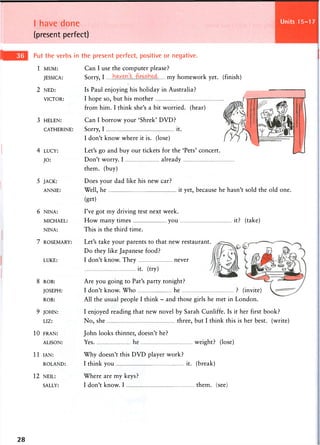 I have done
(present perfect)
Units 25-28
Put the verbs in the present perfect, positive or negative.
1 MUM:
JESSICA:
2 NED:
VICTOR:
3 HELEN:
CATHERINE:
4 LUCY:
JO:
5 JACK:
ANNIE:
6 NINA:
MICHAEL:
NINA:
7 ROSEMARY:
LUKE:
8 ROB:
JOSEPH:
ROB:
9 JOHN:
LIZ:
1 0 FRAN:
ALISON:
1 1 IAN:
ROLAND:
1 2 NEIL:
SALLY:
Can I use the computer please?
Sorry, I my homework yet. (finish)
Is Paul enjoying his holiday in Australia?
I hope so, but his mother
from him. I think she's a bit worried, (hear)
Can I borrow your 'Shrek' DVD?
Sorry, I , it.
I don't know where it is. (lose)
Let's go and buy our tickets for the 'Pets' concert.
Don't worry. I already
them, (buy)
Does your dad like his new car?
Well, he it yet, because he hasn't sold the old one.
(get)
I've got my driving test next week.
How many times you it? (take)
This is the third time.
Let's take your parents to that new restaurant.
Do they like Japanese food?
I don't know. They never
it. (try)
Are you going to Pat's party tonight?
I don't know. Who he ? (invite)
All the usual people I think - and those girls he met in London.
I enjoyed reading that new novel by Sarah Cunliffe. Is it her first book?
No, she three, but I think this is her best, (write)
John looks thinner, doesn't he?
Yes he weight? (lose)
Why doesn't this DVD player work?
I think you it. (break)
Where are my keys?
I don't know. I them. see
28
 