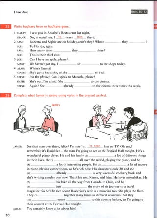 I have done Units 15-17
Write has/have been or has/have gone.
1 HARRY: I saw you in Annabel's Restaurant last night.
DIANA: No, it wasn't me. I never ten there.
2 SAM: Roberto and Sophie are On holiday, aren't they? Where they
SUE: To Florida, again.
SAM: H o w m a n y times they there?
SUE: This is their third visit.
3 JOE: Can I have an apple, please?
MARY: We haven't got any. I n't to the shops today.
4 ALAN: Where's Emma?
MARK: She's got a headache, so she to bed.
5 STEVE: (on the phone) Can I speak to Manuela, please?
KATH: She's out, I'm afraid. She to the cinema.
STEVE: Again? She already to the cinema three times this week.
Complete what James is saying using verbs in the present perfect.
James
JAMES: See that man over there, Alice? I'm sure I (l) ....1$.. him on TV. Oh yes, I
remember, it's David Sen - the man I'm going to see at the Festival Hall tonight. He's a
wonderful piano player. He and his family (2) a lot of different things
in their lives. He (3) all over the world, playing the piano, and he
(4) a lot of interesting people. He (5) a lot of money
in piano-playing competitions, so he's rich now. His daughter's only 20 and she
(6) already a very successful cookery book and
she's writing another one now. That's his son, Kenny, with him. He loves motorbikes. He
(7) his bike all the way from Canada to Chile, and he
(8) just the story of his journey to a travel
magazine. So he'll be rich soon! David Sen's wife is a musician too. She plays the flute.
They (9) together many times in different countries. But they
(10) never to this country before, so I'm going to
their concert at the Festival Hall tonight.
ALICE: You certainly know a lot about him!
30
 