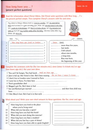 How long have you ... ?
(present perfect questions)
Units 25-28
Read the information about Cheryl Atkins. Ask Cheryl some questions with How long ... ? +
the present perfect simple. Then complete Cheryl's answers with for and since.
M y via me is Cheryl Atkins, avid (1) i live i n Lovidovi. (2) I'm married to
Paul avid we have a 1-year-olet baby girl, Rita. (3) we also have a view doc.
(4) f worfc as a hairdresser. (5") Paul Is a train driver. (£>) My -parents live
with us avid (J-) my m-other loofcs after the baby, she also lootes after my
father, (g) He is ill.
YOU CHERYL
Suice 2002.
more than five years.
last week.
I left school.
about nine months.
a long time.
Rita was born.
the beginning of this year.
Complete the sentences with for (for ten minutes etc.), since (since 5 o'clock etc.) or ago
(two hours ago etc.). Use your own ideas.
1 You can't be hungry. You had lunch M L . m . h m . . M 9 .
2 Jane is fed up. Her friend is late. She's been waiting
3 I don't live in London now. I moved to Paris
4 I now live in Paris. I've been here
5 Tom's grandfather died
6 Maggie's got flu. She's been in bed
7 Sue and Richard got married and their first child was
born
8 I like Mary's hair. She's had it in that style
What about you? Write your own short answers to these questions. Use for, since and ago.
9
10
11
12
13
14
15
How long have you lived in the place
where you're living now?
When did you last play a sport?
How long have you had this book?
When did you start doing this exercise?
How long have you been a student?
When did you last buy a pair of shoes?
How long have you been able to speak English?
31
 