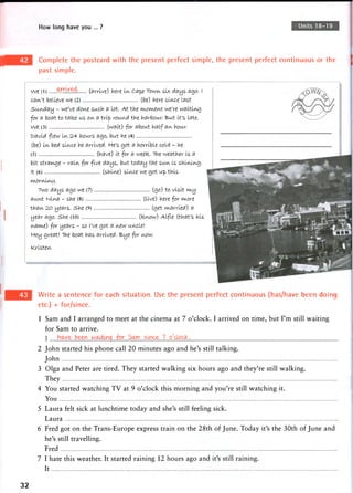 How long have you ... ? Units 18-19
Complete the postcard with the present perfect simple, the present perfect continuous or the
past simple.
We (L) Wr'weA, (arrive) hire IIA, Cap.e TOWIA, six days ago. I
catA't believe, we (2) (be) here siiAce Last
Sunday - we've dov^e such a Lot. At tine we're waiting
for a boat to tatee us OIA, a trip roun-rf the harbour. But It's Late.
We (3) (wait) for about half aiA. hour.
t>avld flew IIA, 24 hours ago, but he (4)
(be) iiA, bed sli/vc-e he arrived. He's got a horrible cold - he
(5) (have) it for a weete. The weather is a
bit s t r a f e - raitA, for five days, but today the SUIA, is shli/ut/i-g.
it (6) (shikve) sl^c-e we got up this
w,oriA,ii/U/).
TWO days. ago we (7) (go) to visit i/viy
auitt Nii/va - she (8) (Live) here for wiore
thaiA, 2.0 years. she (9) (get carried) a
year ago. she (10) (feaow) Alfle (that's his
yiawte) for years - so I've got a i/vew um,cle!
H-ey great! The boat has arrived. "B>ye for ^ow.
NCristeiA,
Write a sentence for each situation. Use the present perfect continuous (has/have been doing
etc.) + for/since.
1 Sam and I arranged to meet at the cinema at 7 o'clock. I arrived on time, but I'm still waiting
for Sam to arrive.
2 John started his phone call 20 minutes ago and he's still talking.
John
3 Olga and Peter are tired. They started walking six hours ago and they're still walking.
They
4 You started watching T V at 9 o'clock this morning and you're still watching it.
You
5 Laura felt sick at lunchtime today and she's still feeling sick.
Laura
6 Fred got on the Trans-Europe express train on the 28th of June. Today it's the 30th of June and
he's still travelling.
Fred
7 I hate this weather. It started raining 12 hours ago and it's still raining.
It
32
 