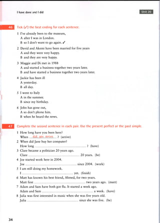 I have done and I did Unit 20
Tick ( / ) the best ending for each sentence.
1 I've already been to the museum,
A after I was in London.
B so I don't want to go again. /
2 David and Akemi have been married for five years
A and they were very happy.
B and they are very happy.
3 Maggie and Di met in 1988
A and started a business together two years later.
B and have started a business together two years later.
4 Jackie has been ill
A yesterday.
B all day.
5 I went to Italy
A in the summer.
B since my birthday.
6 John has gone out,
A so don't phone him.
B when he heard the news.
Complete the second sentence in each pair. Use the present perfect or the past simple.
1 How long have you been here?
When w e ? (arrive)
2 When did Jane buy her computer?
How long ? (have)
3 Clare became a politician 20 years ago.
Clare 20 years, (be)
4 Joe started work here in 2004.
Joe since 2004. (work)
5 I am still doing my homework.
I yet. (finish)
6 Matt has known his best friend, Ahmed, for two years.
Matt first two years ago. (meet)
7 Adam and Sam have both got flu. It started a week ago.
Adam and Sam a week, (have)
8 Julia was first interested in music when she was five years old.
Julia since she was five, (be)
34
 