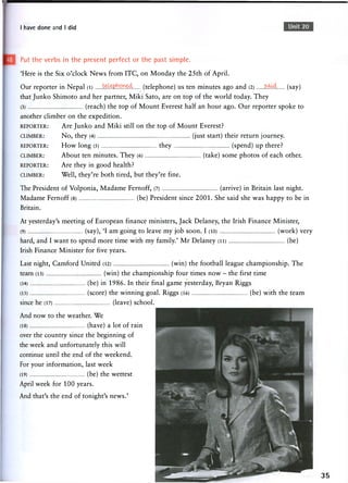I have done and I did Unit 20
Put the verbs in the present perfect or the past simple.
'Here is the Six o'clock News from ITC, on Monday the 25th of April.
Our reporter in Nepal (l) te^hW&b. (telephone) us ten minutes ago and (2) s.oA. (say)
that Junko Shimoto and her partner, Miki Sato, are on top of the world today. They
(3) (reach) the top of Mount Everest half an hour ago. Our reporter spoke to
another climber on the expedition.
REPORTER: Are Junko and Miki still on the top of Mount Everest?
CLIMBER: No, they (4) (just start) their return journey.
REPORTER: How long (5) they (spend) up there?
CLIMBER: About ten minutes. They (6) (take) some photos of each other.
REPORTER: A r e they in g o o d health?
CLIMBER: Well, they're both tired, but they're fine.
The President of Volponia, Madame Fernoff, (7) (arrive) in Britain last night.
Madame Fernoff (8) (be) President since 2001. She said she was happy to be in
Britain.
At yesterday's meeting of European finance ministers, Jack Delaney, the Irish Finance Minister,
(9) (say), 'I a m going to leave m y job soon. I (10) ( w o r k ) very
hard, and I want to spend more time with my family.' Mr Delaney (11) (be)
Irish Finance Minister for five years.
Last night, Camford United (12) (win) the football league championship. The
team (13) (win) the c h a m p i o n s h i p four times n o w - the first time
(14) (be) in 1986. In their final game yesterday, Bryan Riggs
(15) (score) the winning goal. Riggs (16) (be) with the team
since he (17) (leave) school.
And now to the weather. We
(18) (have) a lot of rain
over the country since the beginning of
the week and unfortunately this will
continue until the end of the weekend.
For your information, last week
(19) (be) the wettest
April week for 100 years.
And that's the end of tonight's news.'
35
 