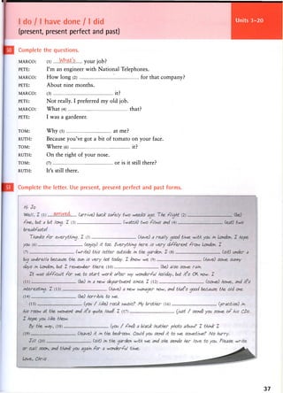 I do 11 have done / I did
(present, present perfect and past)
Units 25-28
Complete the questions.
MARCO: (l) Wb.d^'s your job?
PETE: I'm an engineer with National Telephones.
MARCO: How long (2) for that company?
PETE: About nine months.
MARCO: (3) it?
PETE: N o t really. I preferred m y old job.
MARCO: What (4) that?
PETE: I w a s a gardener.
TOM: Why (5) at m e ?
RUTH: Because you've got a bit of tomato on your face.
TOM: Where (6) it?
RUTH: On the right of your nose.
TOM: (7) or is it still there?
RUTH: It's still there.
Complete the letter. Use present, present perfect and past forms.
37
 
