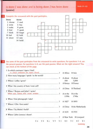 is done / was done and is being done / has been done
(passive)
Units 25-28
Complete the crossword with the past participles.
Down
1 choose
2 write
3 make
4 find
7 think
10 feel
11 shoot
Across
5 read
6 buy
8 grow
9 speak
10 forget
12 hold
13 take
14 build
Use some of the past participles from the crossword to write questions. For questions 1-4, use
the present passive; for questions 5-9, use the past passive. What are the right answers? You
can check at the bottom of the page.
1 In which continent / tigers / find?
In i ? A Africa B Asia
2 How many languages / speak / in the world?
? A about B about
3 Where / coffee / grow? 500 5,000
? A Kenya B France
4 What / the country of Siam / now call?
? A China B Thailand
5 When / 'Romeo and Juliet' / write?
M l & K L . ^ ? A in the B in the
1590s 1740s
6 When / first photograph / take?
? A 1827 B 1893
7 Where / CDs / first make?
? A China B the Netherlands
8 W h e n / T a j Mahal / build?
? A 1631 B 1931
9 Where / John Lennon / shoot?
? A New York B Liverpool
39
 