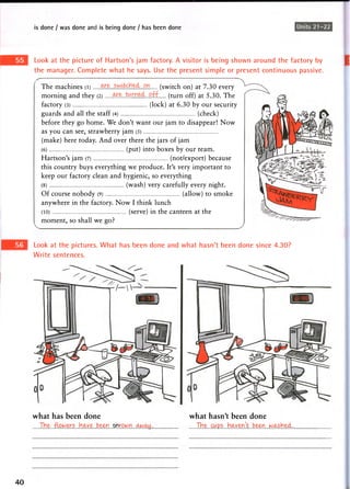 is done / was done and is being done / has been doneUnits21-22
Look at the picture of Hartson's jam factory. A visitor is being shown around the factory by
the manager. Complete what he says. Use the present simple or present continuous passive.
^
The machines (l) (switch on) at 7.30 every
morning and they (2) .^....^med. o f f ( t u r n Qff) at 5.30. The
factory (3) (lock) at 6 . 3 0 by our security
guards and all the staff (4) (check)
before they go home. We don't want our jam to disappear! Now
as y o u can see, strawberry j a m (5)
(make) here today. And over there the jars of jam
(6) (put) into boxes by our team.
Hartson's jam (7) (not/export) because
this country buys everything we produce. It's very important to
keep our factory clean and hygienic, so everything
(8) (wash) very carefully every night.
Of course nobody (9) (allow) to smoke
anywhere in the factory. Now I think lunch
(10) (serve) in the canteen at the
moment, so shall we go?
Look at the pictures. What has been done and what hasn't been done since 4.30?
Write sentences.
what has been done
TVie .flowers H<xve been.. rown.. cum .
what hasn't been done
THe..cwps„ Haven't, .b^n.w^sh&d-..
40
 