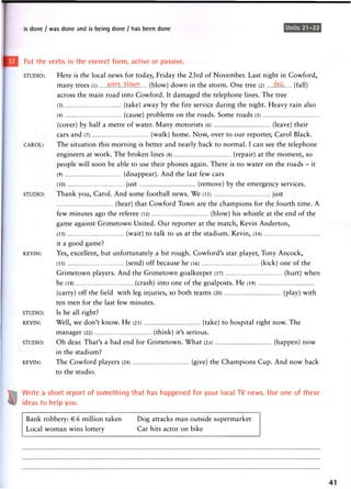 is done / was done and is being done / has been done Units 21-22
Put the verbs in the correct form, active or passive.
STUDIO: Here is the local news for today, Friday the 23rd of November. Last night in Cowford,
many trees (l) w^e.b^wn (blow) down in the storm. One tree (2) (fall)
across the main road into Cowford. It damaged the telephone lines. The tree
(3) (take) away by the fire service during the night. Heavy rain also
(4) (cause) problems on the roads. Some roads (5)
(cover) by half a metre of water. Many motorists (6) (leave) their
cars and (7) (walk) home. Now, over to our reporter, Carol Black.
CAROL: The situation this morning is better and nearly back to normal. I can see the telephone
engineers at work. The broken lines (8) (repair) at the moment, so
people will soon be able to use their phones again. There is no water on the roads - it
(9) (disappear). And the last few cars
(10) just (remove) by the emergency services.
STUDIO: Thank you, Carol. And some football news. We (li) just
(hear) that Cowford Town are the champions for the fourth time. A
few minutes ago the referee (12) (blow) his whistle at the end of the
game against Grimetown United. Our reporter at the match, Kevin Anderton,
(13) (wait) to talk to us at the stadium. Kevin, (14)
it a good game?
KEVIN: Yes, excellent, but unfortunately a bit rough. Cowford's star player, Tony Ancock,
(15) (send) off b e c a u s e he (l6) (kick) o n e o f the
Grimetown players. And the Grimetown goalkeeper (17) (hurt) when
he (18) (crash) into one of the goalposts. He (19)
(carry) off the field with leg injuries, so both teams (20) (play) with
ten men for the last few minutes.
STUDIO: Is he all right?
KEVIN: Well, we don't know. He (21) (take) to hospital right now. The
manager (22) (think) it's serious.
STUDIO: Oh dear. That's a bad end for Grimetown. What (23) (happen) now
in the stadium?
KEVIN: The Cowford players (24) (give) the Champions Cup. And now back
to the studio.
Write a short report of something that has happened for your local TV news. Use one of these
ideas to help you.
Bank robbery: € 6 million taken
Local woman wins lottery
Dog attacks man outside supermarket
Car hits actor on bike
41
 