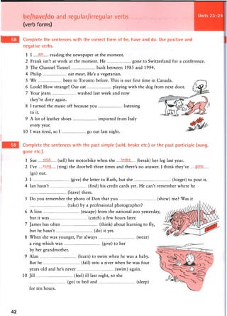be/have/do and regular/irregular verbs
(verb forms)
Complete the sentences with the correct form of be, have and do. Use positive and
negative verbs.
1 I Ml reading the newspaper at the moment.
2 Frank isn't at work at the moment. He gone to Switzerland for a conference.
3 The Channel Tunnel built between 1985 and 1994.
4 Philip eat meat. He's a vegetarian.
5 We been to Toronto before. This is our first time in Canada.
6 Look! How strange! Our cat playing with the dog from next door.
7 Your jeans washed last week and now
they're dirty again.
8 I turned the music off because you listening
to it.
9 A lot of leather shoes imported from Italy
every year.
10 1 was tired, so I go out last night.
Complete the sentences with the past simple (sold, broke etc.) or the past participle (rung,
gone etc.).
1 Sue soldr (sell) her motorbike when she .1 (break) her leg last year.
2 I've •r.wng. (ring) the doorbell three times and there's no answer. I think they've
(go) out.
3 I (give) the letter to Ruth, but she (forget) to post it.
4 Ian hasn't (find) his credit cards yet. He can't remember where he
(leave) them.
5 Do you remember the photo of Don that you (show) me? Was it
(take) by a professional photographer?
6 A lion (escape) from the national zoo yesterday,
but it was (catch) a few hours later.
7 James has often (think) about learning to fly,
but he hasn't (do) it yet.
8 When she was younger, Pat always (wear)
a ring which was (give) to her
by her grandmother.
9 Alan (learn) to swim when he was a baby.
But he (fall) into a river when he was four
years old and he's never (swim) again.
10 Jill (feel) ill last night, so she
(go) to bed and (sleep)
for ten hours.
42
 