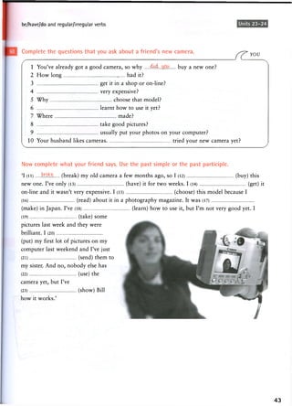 be/have/do and regular/irregular verbs Units 23-24
Complete the questions that you ask about a friend's new camera.
J7LYOU
1 You've already got a good camera, so why .4Jd:.. buy a new one?
2 How long had it?
3 get it in a shop or on-line?
4 very expensive?
5 Why choose that model?
6 learnt how to use it yet?
7 Where made?
8 take good pictures?
9 usually put your photos on your computer?
10 Your husband likes cameras tried your new camera yet?
Now complete what your friend says. Use the past simple or the past participle.
'I (li) broke, (break) my old camera a few months ago, so I (12) (buy) this
new one. I've only (13) (have) it for two weeks. I (14) (get) it
on-line and it w a s n ' t very expensive. I (15) (choose) this m o d e l because I
(16) (read) about it in a photography magazine. It was (17)
(make) in Japan. I've (18) (learn) how to use it, but I'm not very good yet. I
(19) (take) s o m e
pictures last week and they were
brilliant. I (20)
(put) my first lot of pictures on my
computer last weekend and I've just
(21 ) (send) them to
my sister. And no, nobody else has
(22 ) (use) the
camera yet, but I've
(23) (show) Bill
h o w it w o r k s . '
43
 