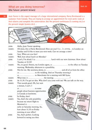 What are you doing tomorrow?
(the future: present tenses)
Unit 25
Josie Turner is the export manager of a large international company. Harry Brentwood is a
customer from Canada. They are trying to arrange an appointment for next week. Look at
their diaries and complete the conversation. Use the present continuous ('s coming etc.) or
the present simple (comes etc.). •
JOSIE: Hello, Josie Turner speaking.
HARRY: Oh Josie, this is Harry Brentwood. How are you? I (l) to London on
Sunday and I'd like to meet you next week. Can we arrange a time?
JOSIE: Sure. When are you free?
HARRY: Well, how about lunch on Monday?
JOSIE: I can't, I'm afraid. I (2) lunch with our new chairman. How about
Tuesday at 10.30?
HARRY: No, no good. Dennis, my London agent, (3) to the office on Tuesday
morning. Wednesday afternoon is a possibility.
JOSIE: Not for me. My secretary, Jenny, (4) and all of us from the office
(5) to the wedding. And on Thursday morning I
(6) to Manchester for a meeting with Bill Syms.
HARRY: What time (7) the meeting ?
JOSIE: At 11.30. I've got an idea. Why don't you come with me? We can talk on the way.
HARRY: That sounds good. Oh, but wait
a minute, I can't. I
(8) to some
people about business opportunities
in Canada at lunchtime.
JOSIE: S o Friday, then?
HARRY: Yes, that's the only possibility
because my return flight to
Montreal (9)
early on Saturday morning. So,
how about 11.30 on Friday
morning at your office?
JOSIE: Yes, that's perfect. Looking
forward to seeing you then.
44
 