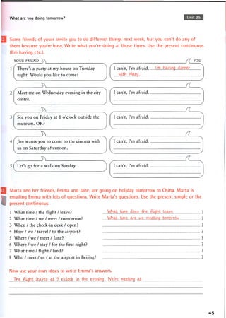 What are you doing tomorrow? Unit 25
Some friends of yours invite you to do different things next week, but you can't do any of
them because you're busy. Write what you're doing at those times. Use the present continuous
(I'm having etc.).
YOUR FRIEND
There's a party at my house on Tuesday
night. Would you like to come?
Meet me on Wednesday evening in the city
centre.
See you on Friday at 1 o'clock outside the
museum. OK?
J v
Jim wants you to come to the cinema with
us on Saturday afternoon.
5 ( Let's go for a walk on Sunday.
I can't, I'm afraid
YOU
I can't, I'm afraid.
I can't, I'm afraid.
I can't, I'm afraid.
I can't, I'm afraid.
Marta and her friends, Emma and Jane, are going on holiday tomorrow to China. Marta is
emailing Emma with lots of questions. Write Marta's questions. Use the present simple or the
present continuous.
1 What time / the flight / leave?
2 What time / we / meet / tomorrow?
3 When / the check-in desk / open?
4 How / we / travel / to the airport?
5 Where / we / meet / Jane?
6 Where / we / stay / for the first night?
7 What time / flight / land?
8 Who / meet / us / at the airport in Beijing?
Now use your own ideas to write Emma's answers.
Xh1.,?r. ."ft^gb.t .L-.eo.ye5 .cub...9 .. o'clock....k^... ...^-.Y....... We,Ve .rn eetcng _ a i _
45
 