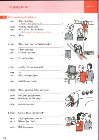 I'm going to do Unit 26
Write questions with going to.
1 BEN: W h a t / D a d / d o ?
MUM: Paint the kitchen walls.'
BEN: What colour / he / do them?
MUM: White.
2 JILL: What / you / buy / for Paul's birthday?
MEG:
JILL:
I don't know yet.
he / have / a party?
MEG: Yes, on Saturday.
3 TIM: you / buy / a new computer?
SAM:
TIM:
Yes.
What kind / you / get?
SAM: A Bell laptop, I think.
4 MARY: What / Sarah / do / after university?
JACK:
MARY:
First, she's going to travel.
How long / she / be away?
JACK: About six months.
5 SALLY: Chris and Kate / get married?
PAUL:
SALLY:
Yes, it's great news, isn't it?
Where / they / live?
PAUL: With her parents.
46
 